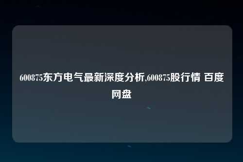 600875东方电气最新深度分析,600875股行情 百度网盘
