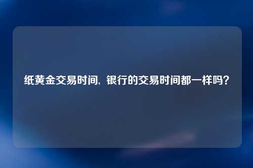 纸黄金交易时间,  银行的交易时间都一样吗？