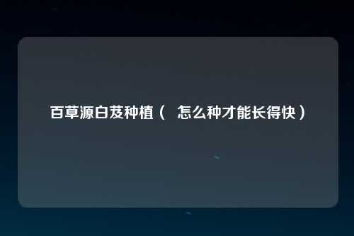 百草源白芨种植（  怎么种才能长得快）