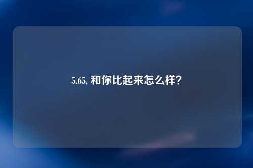 5.65, 和你比起来怎么样？