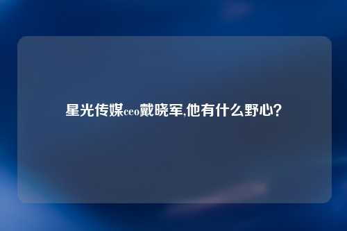 星光传媒ceo戴晓军,他有什么野心？