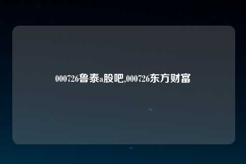 000726鲁泰a股吧,000726东方财富