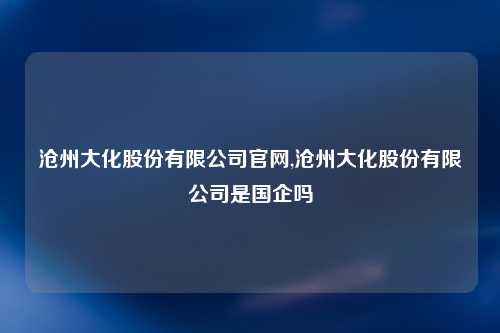 沧州大化股份有限公司官网,沧州大化股份有限公司是国企吗