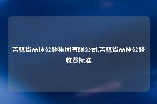 吉林省高速公路集团有限公司,吉林省高速公路收费标准