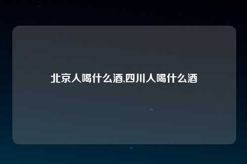 北京人喝什么酒,四川人喝什么酒