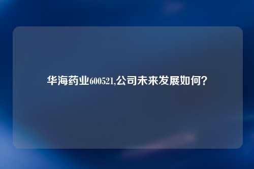 华海药业600521,公司未来发展如何？