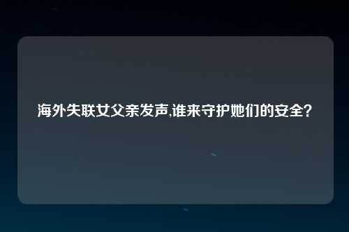海外失联女父亲发声,谁来守护她们的安全？