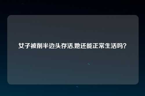 女子被削半边头存活,她还能正常生活吗？