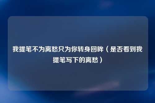 我提笔不为离愁只为你转身回眸（是否看到我提笔写下的离愁）