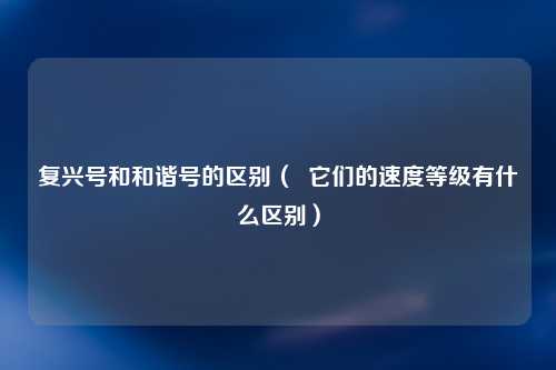 复兴号和和谐号的区别（  它们的速度等级有什么区别）