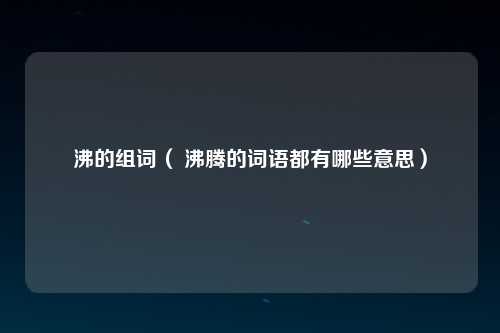 沸的组词（ 沸腾的词语都有哪些意思）