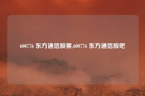 600776 东方通信股票,600776 东方通信股吧