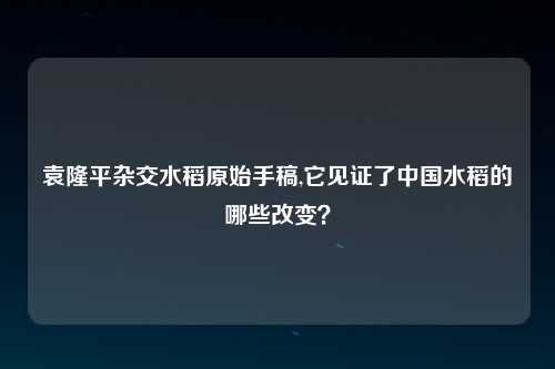 袁隆平杂交水稻原始手稿,它见证了中国水稻的哪些改变？