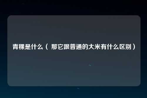 青稞是什么（ 那它跟普通的大米有什么区别）