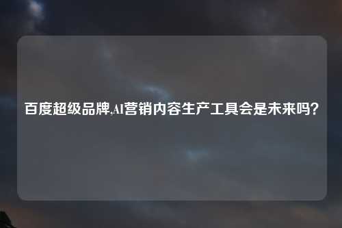 百度超级品牌,AI营销内容生产工具会是未来吗？