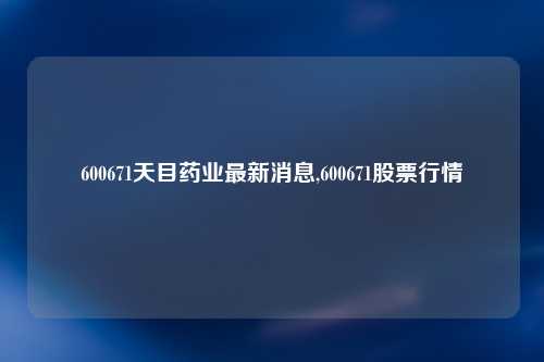 600671天目药业最新消息,600671股票行情