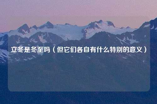 立冬是冬至吗（但它们各自有什么特别的意义）