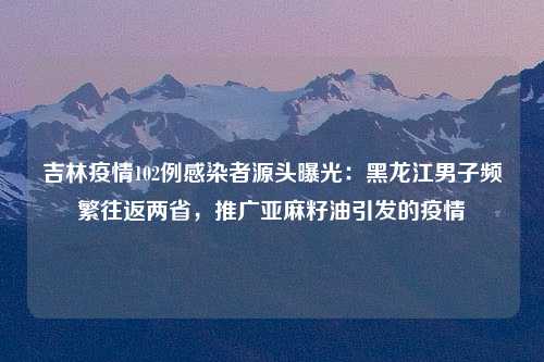 吉林疫情102例感染者源头曝光：黑龙江男子频繁往返两省，推广亚麻籽油引发的疫情