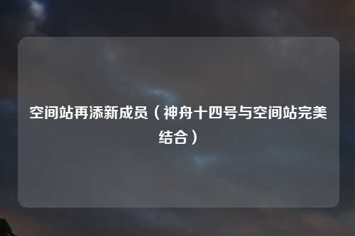 空间站再添新成员（神舟十四号与空间站完美结合）