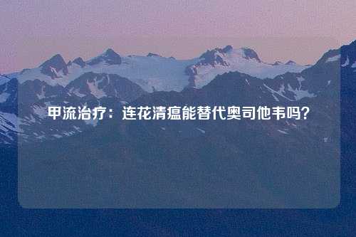 甲流治疗：连花清瘟能替代奥司他韦吗？
