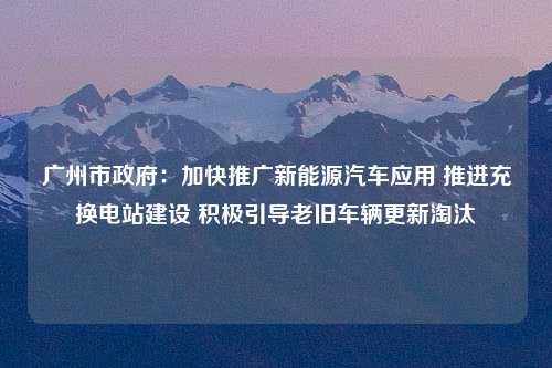 广州市政府：加快推广新能源汽车应用 推进充换电站建设 积极引导老旧车辆更新淘汰