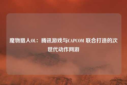 魔物猎人OL：腾讯游戏与CAPCOM 联合打造的次世代动作网游