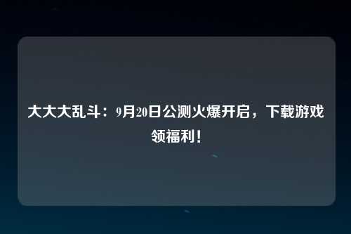 大大大乱斗：9月20日公测火爆开启，下载游戏领福利！