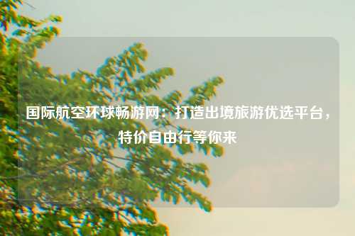 国际航空环球畅游网：打造出境旅游优选平台，特价自由行等你来