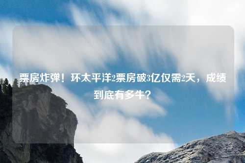 票房炸弹！环太平洋2票房破3亿仅需2天，成绩到底有多牛？