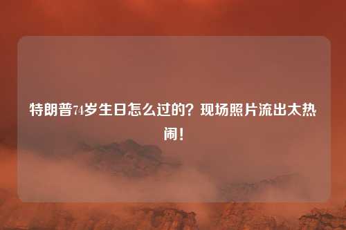 特朗普74岁生日怎么过的？现场照片流出太热闹！
