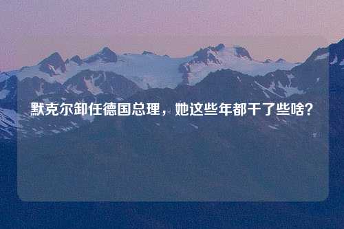默克尔卸任德国总理，她这些年都干了些啥？