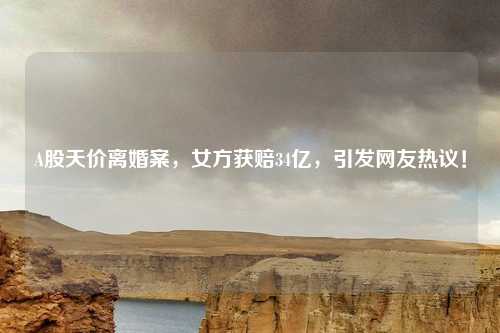 A股天价离婚案，女方获赔34亿，引发网友热议！
