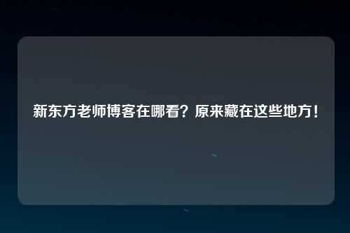 新东方老师博客在哪看？原来藏在这些地方！
