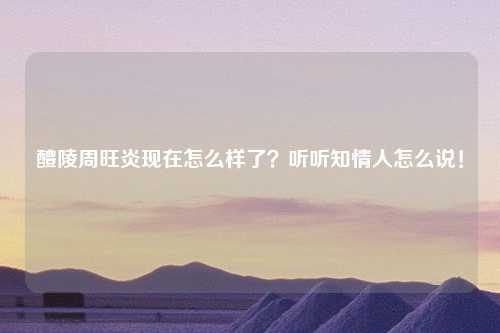 醴陵周旺炎现在怎么样了？听听知情人怎么说！