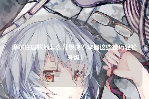 摩尔庄园牧场怎么升级快？掌握这些技巧轻松升级！