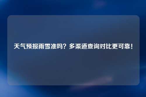 天气预报雨雪准吗？多渠道查询对比更可靠！