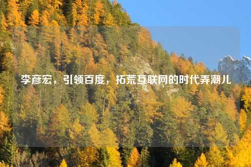 李彦宏，引领百度，拓荒互联网的时代弄潮儿