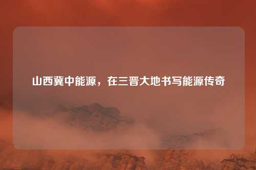 山西冀中能源，在三晋大地书写能源传奇