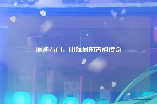 原神石门，山海间的古韵传奇