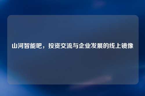 山河智能吧，投资交流与企业发展的线上镜像