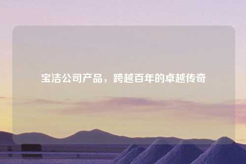 宝洁公司产品，跨越百年的卓越传奇