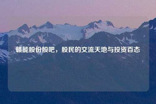 赣能股份股吧，股民的交流天地与投资百态