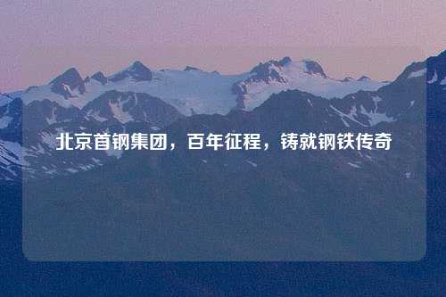 北京首钢集团，百年征程，铸就钢铁传奇