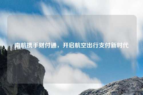 南航携手财付通，开启航空出行支付新时代