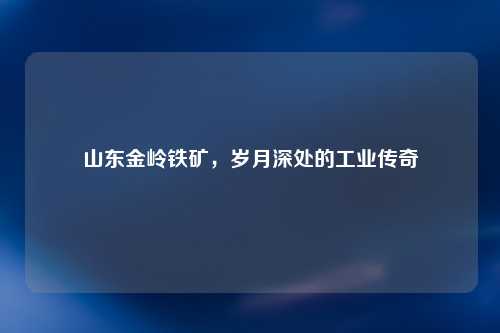 山东金岭铁矿，岁月深处的工业传奇