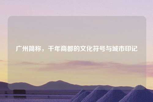 广州简称，千年商都的文化符号与城市印记