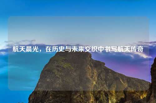 航天晨光，在历史与未来交织中书写航天传奇