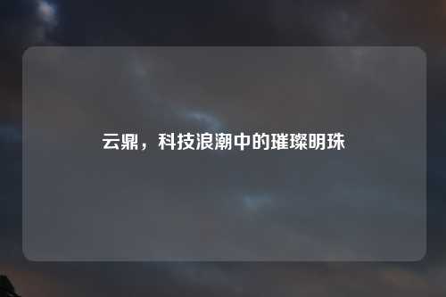 云鼎，科技浪潮中的璀璨明珠