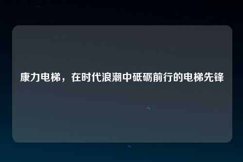 康力电梯，在时代浪潮中砥砺前行的电梯先锋