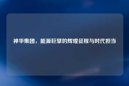 神华集团，能源巨擘的辉煌征程与时代担当